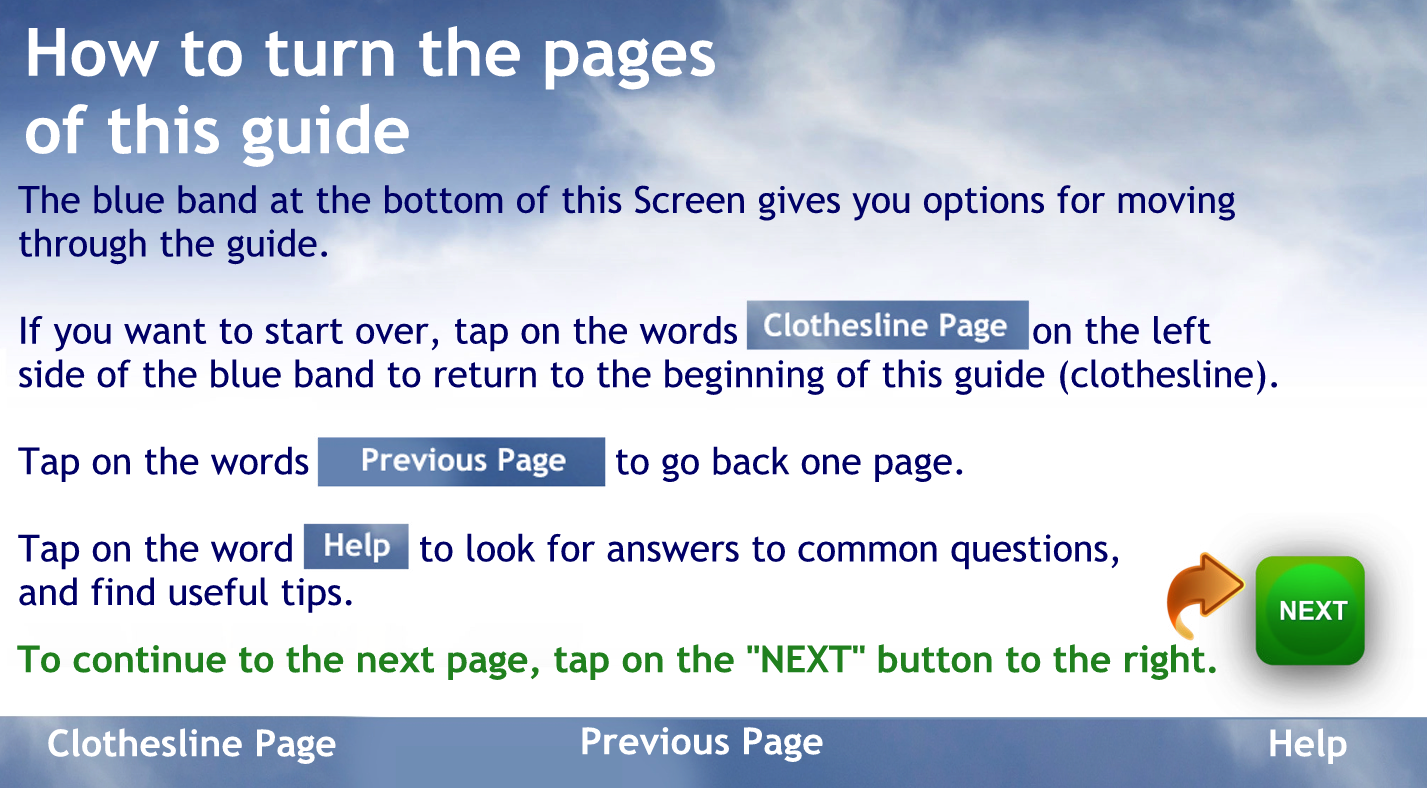 How to turn the pages of this guide
The blue band at the bottom of this Screen gives you options for moving through the guide.
If you want to start over, tap on the words "clothesline Page" to return to the beginning of this guide (clothesline).
Tap on the words "Previous Page" to go back one page.
Tap on the word "Help" to look for answers to common questions and find useful tips.
To continue, tap on the green "NEXT" button to the right.