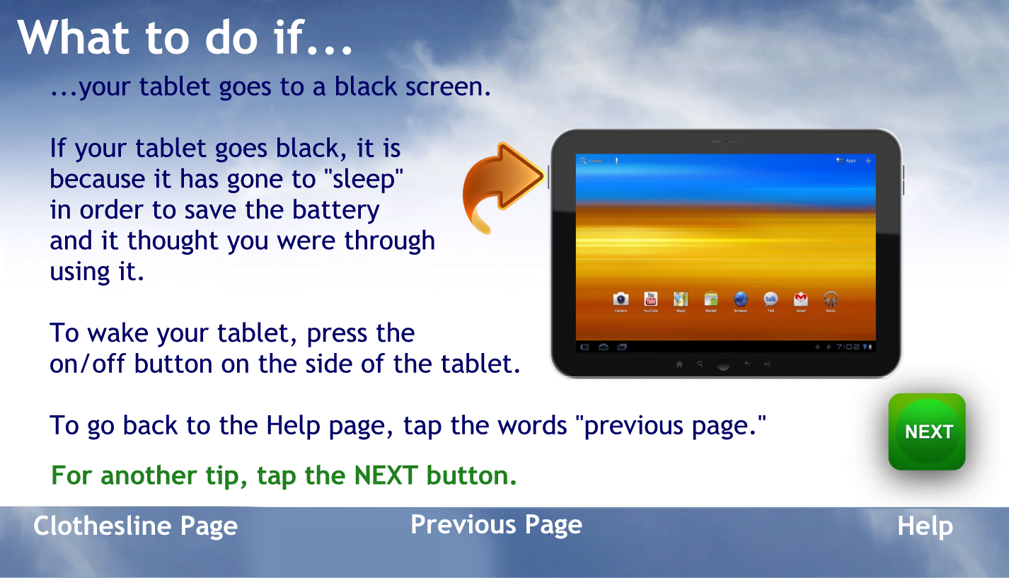 What to do if… Your tablet goes to a black screen?
If your tablet goes black, it is because it has gone to sleep in order to save the battery and it thought you were through using it
To wake your tablet press the home button.
To go back to the help page tap the words previous page
For another tip, tap the NEXT button