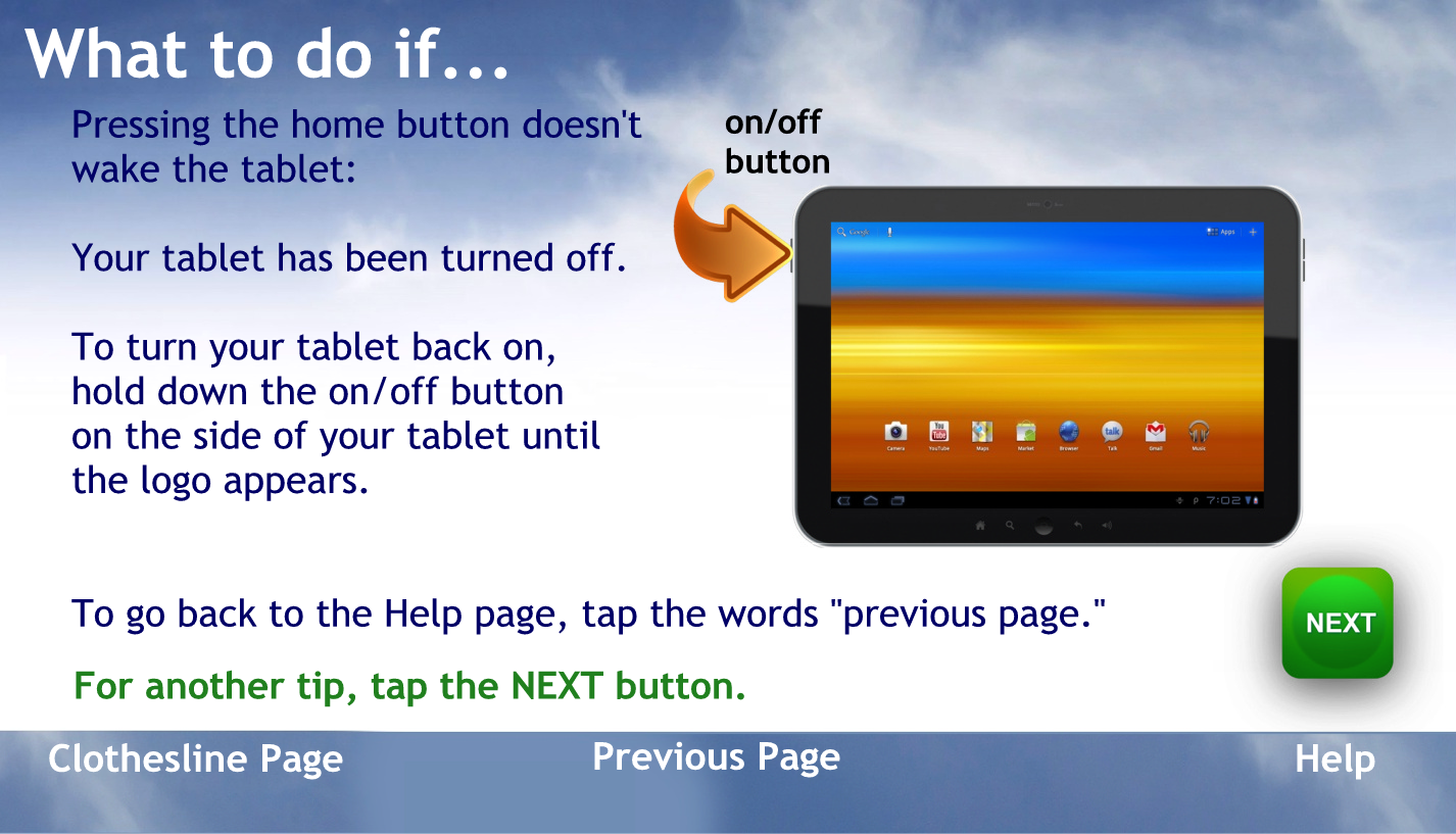 What to do if…
Pressing the home button doesn’t wake the tablet.
Your tablet has been turned off.
To turn your tablet back on hold down the on off button on the side of your tablet until the logo appears
To go back to the help page tap the words previous page
For another tip, tap the NEXT button