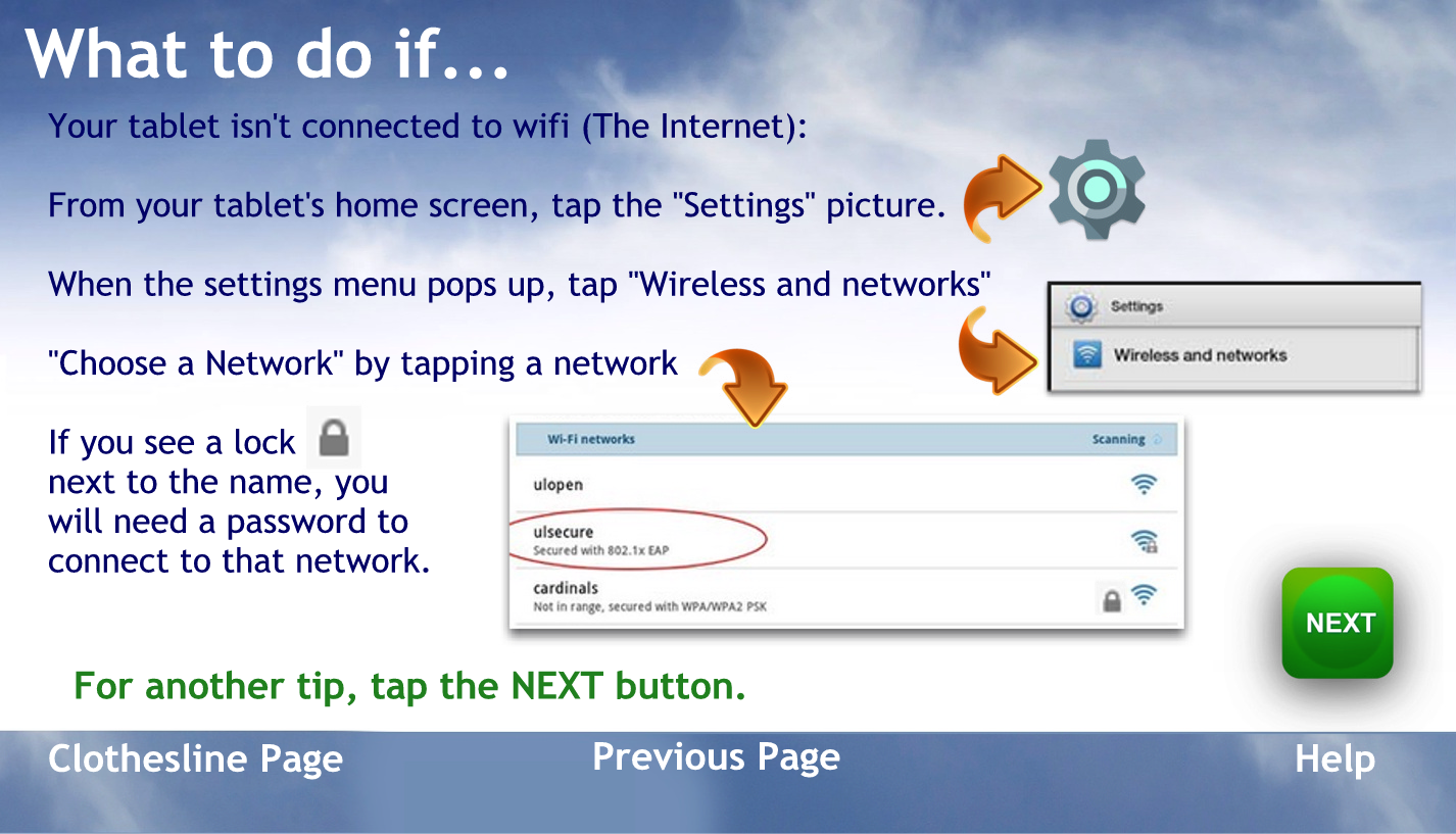 What to do if
Your tablet isn’t connected to Wi-Fi – the Internet from.
From your tablets home screen tap the settings picture.
When the settings menu pops up tap Wi-Fi
Choose a net work by tapping a net work
If you see a lock next to the name you will need a password to connect to that network
To go back to the help page tap the words previous page
For another tip, tap the NEXT button