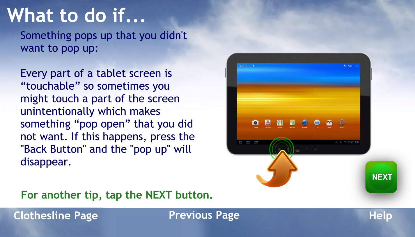 What to do if?
Some thing pops up that you didn’t want to pop up
Every part of a tablet screen is touchable so sometimes you might touch a part of the screen unintentionally which makes something pop open that you did not want.
If this happens press the home button and you will go back to your home screen
To go back to the help page tap the words previous page
For another tip, tap the NEXT button