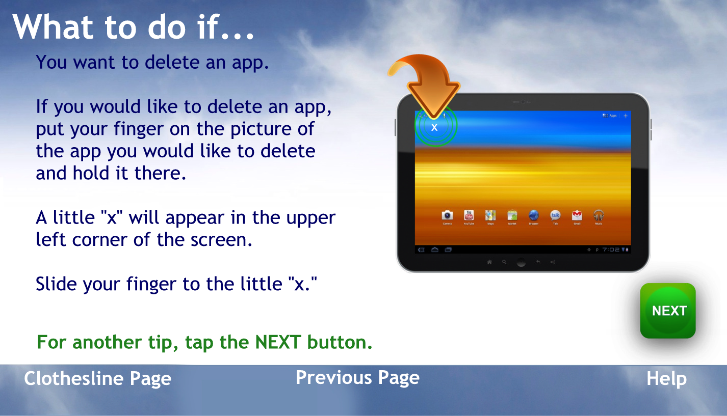 What to do if
you want to delete an app
If you would like to delete an app, put your finger on the picture of the app you would like to delete and hold it there.
A little X will appear in the upper left corner of the screen.
Slide your finger to the little X
To go back to the help page tap the words previous page
For another tip, tap the NEXT button