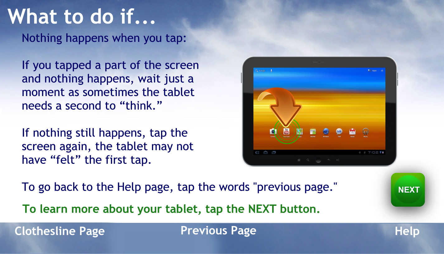What to do if
Nothing happens when you tap.
If you tap the part of the screen and nothing happens wait just a moment as sometimes the tablet needs to us second to think.
If nothing still happens, tap the screen again, the tablet may not have felt the first tap.
To go back to the help page tap the words previous page
to learn more about your tablet tap the NEXT button