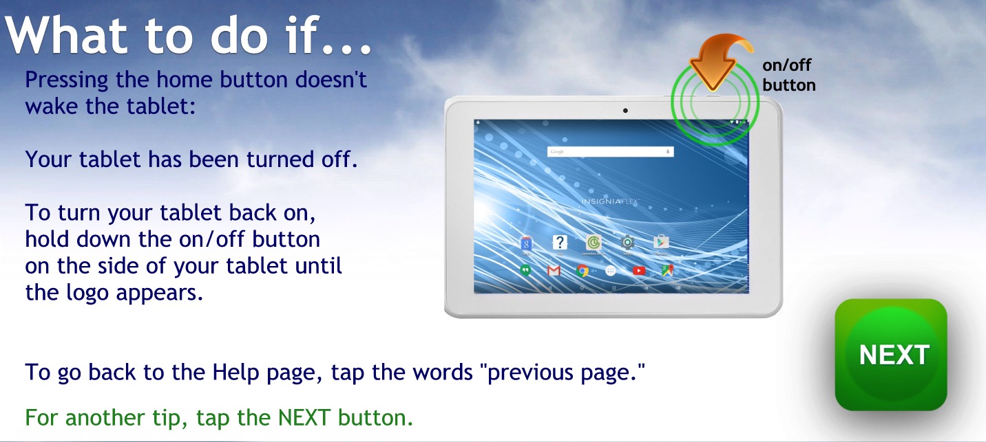 What to do if…
Pressing the home button doesn’t wake the tablet.
Your tablet has been turned off.
To turn your tablet back on hold down the on off button on the side of your tablet until the logo appears
To go back to the help page tap the words previous page
For another tip, tap the NEXT button