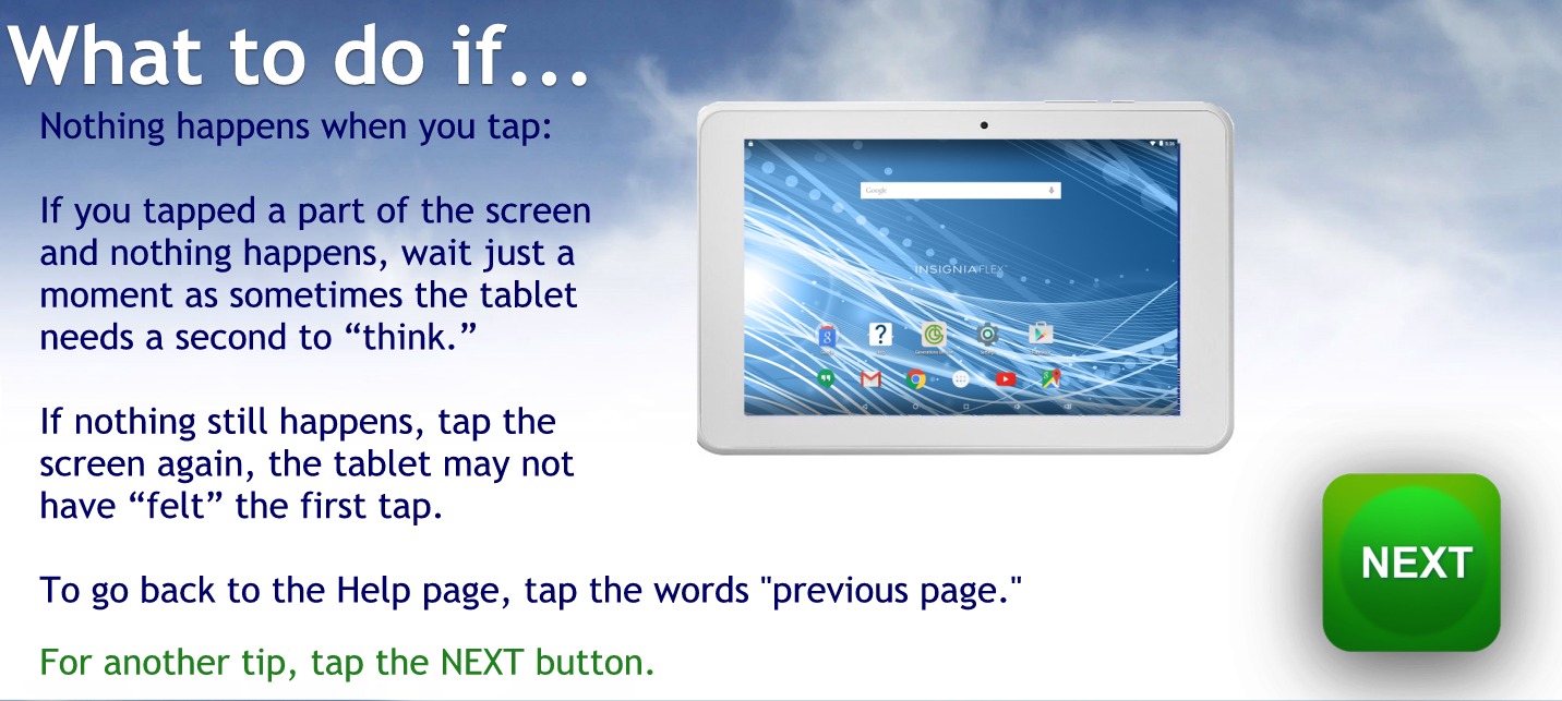 What to do if
Nothing happens when you tap.
If you tap the part of the screen and nothing happens wait just a moment as sometimes the tablet needs to us second to think.
If nothing still happens, tap the screen again, the tablet may not have felt the first tap.
To go back to the help page tap the words previous page
For another tip, tap the NEXT button
