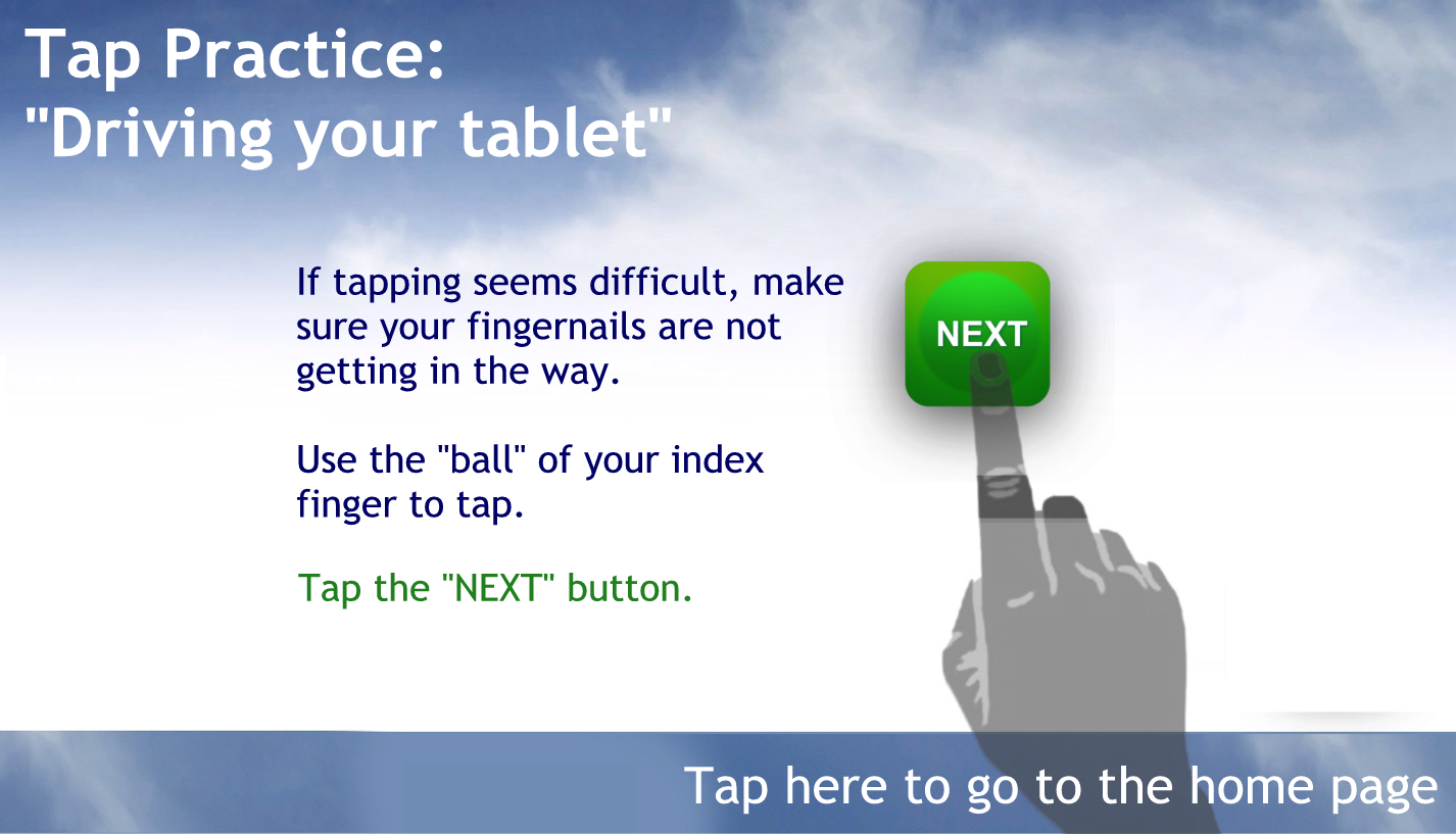 INTRO AND TAP PRACTICE:

Tap Practice: "Driving your Android Phone"
If tapping seems difficult, make sure your fingernails are not getting in the way.
Use the "ball" of your index finger to tap.
Tap the "NEXT" button to continue.