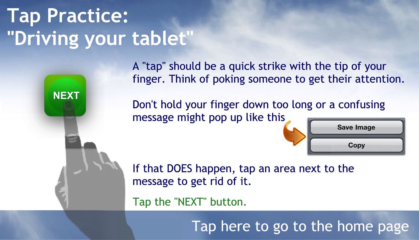 A "tap" should be a quick strike with the tip of your finger. Think of poking someone to get their attention.
Don't hold your finger down too long or a confusing message might pop up
If that DOES happen, tap an area next to the message to get rid of it.  
Tap the "NEXT" button to continue.