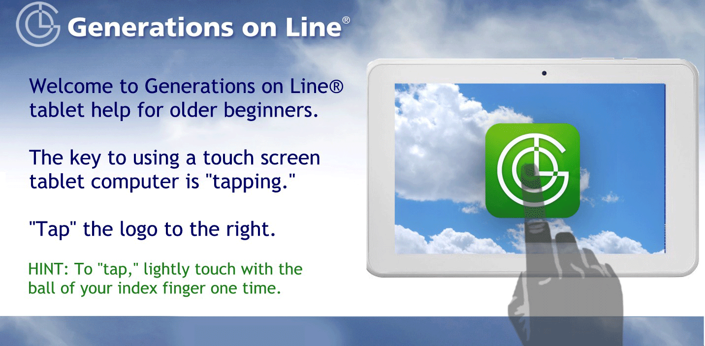 Welcome to Generations on Line® 
tablet help for older beginners.

The key to using a touch screen 
tablet computer is "tapping." 

"Tap" the logo to the right.

HINT: To "tap," lightly touch with the 
ball of your index finger one time.
