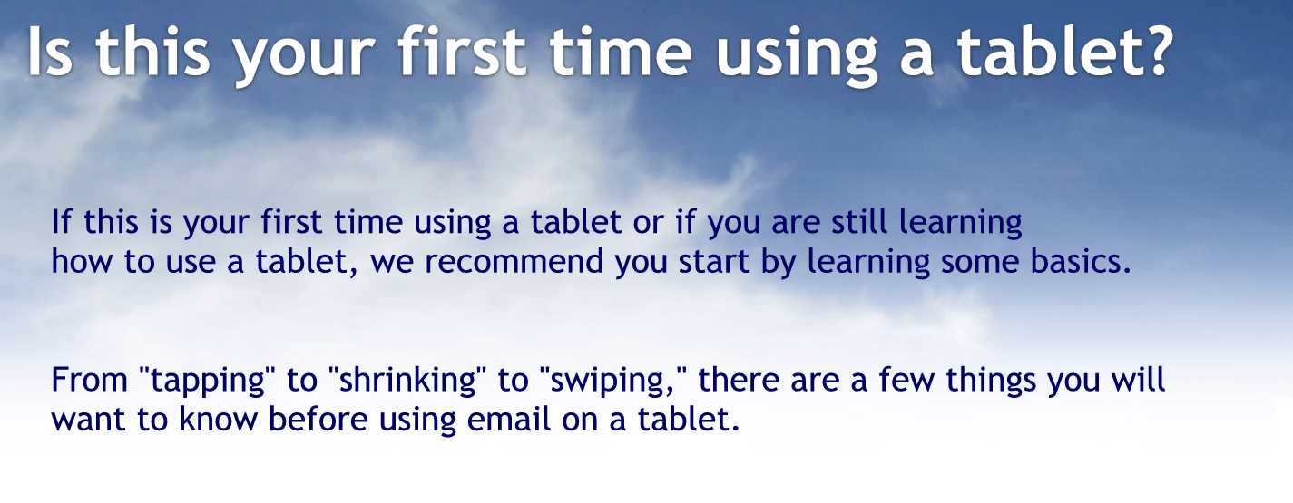 Is this your first time using a tablet?
If this is your first time using a tablet or if you are still learning how to use a tablet, we recommend you start by learning some basics.
From "tapping" to "shrinking" to "swiping," there are a few things you will want to know before using email on a tablet.