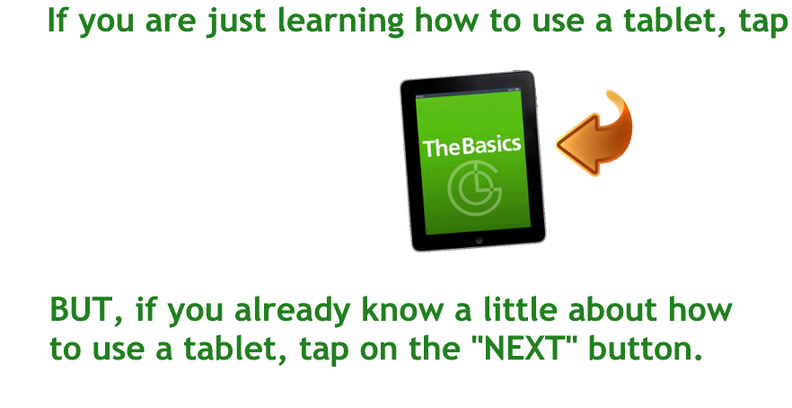 If you are just learning how to use a tablet, tap here to go to "The Basics" tutorial.
BUT, if you already know a little about how to use a tablet, tap on the "NEXT" button.