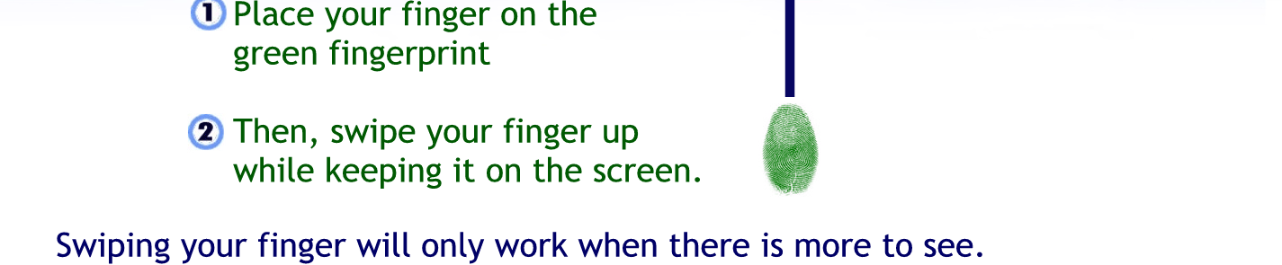 Place your finger on the green fingerprint
Then swipe your finger off while keeping it on the screen.
Swiping, your finger will only work when there is more to see if there is nothing more to say on the page swiping your finger will not change what you see.