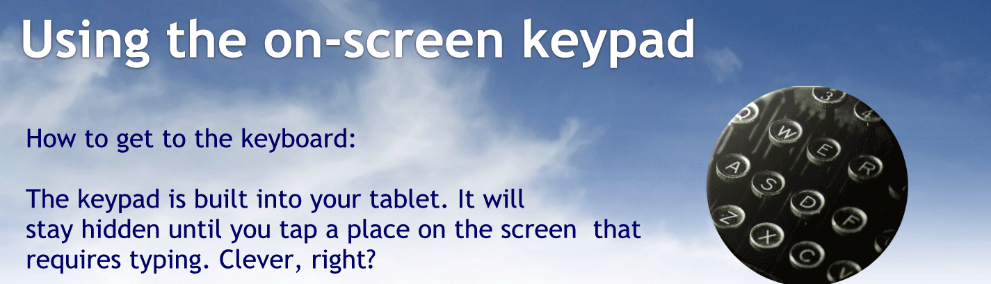 Using the on screen keypad.
How to get to the keyboard:
The keypad is built into your tablet. It will stay hidden until you tap a place on the screen that requires typing. Clever, right?