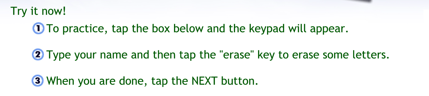 Try it now
To practice tap the box below and the keypad will appear
Tap your name and then tap the erase key to erase some letters.
When you’re done tap the next button