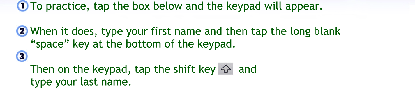 To practice tap the box below and the keypad will appear
When it dies type your first name, and then tap the long blank space key at the bottom of the keypad.
Then on the keypad, tap the shift key and type your last name