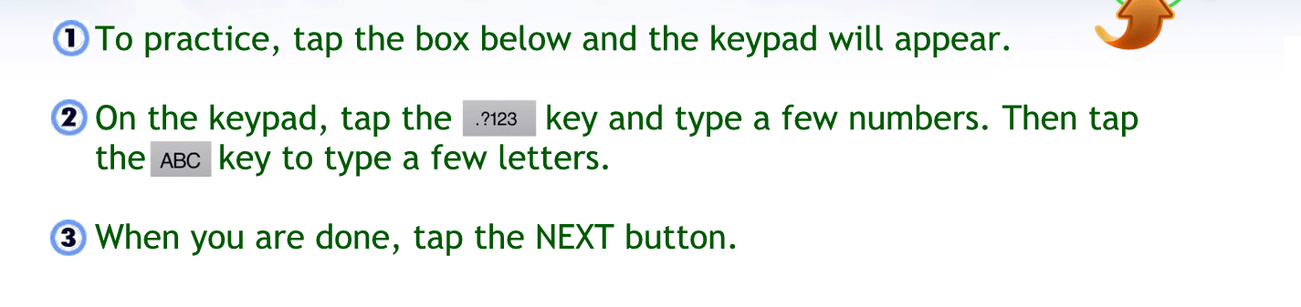 To practice tap the box below, and the keypad will appear.
On the keypad tap the 123 key and type of your numbers. Then tap the ABC key to type a few letters.
When you’re done tap the next button