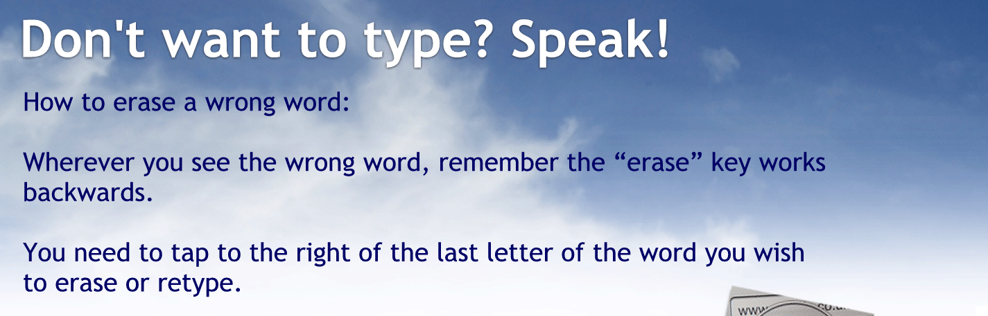 How to erase a wrong word: next line, whenever you see the wrong word remember, the erase key works backwards you need to tap to the right of the last letter of the words you wish to erase or retype.