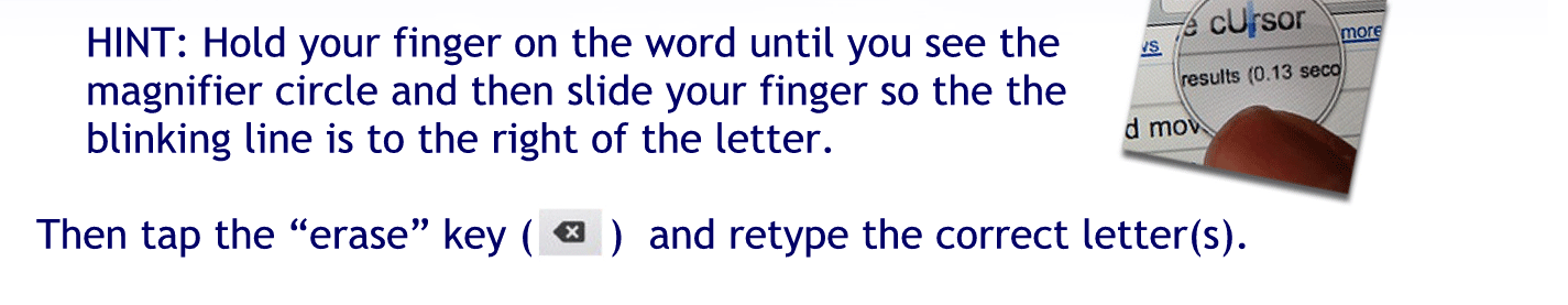 Hint: hold your finger on the word until you see the Magnifier circle and then slide your finger so the blinking line is to the right of the letter.
Then Tappy erase key and retype the correct letters.