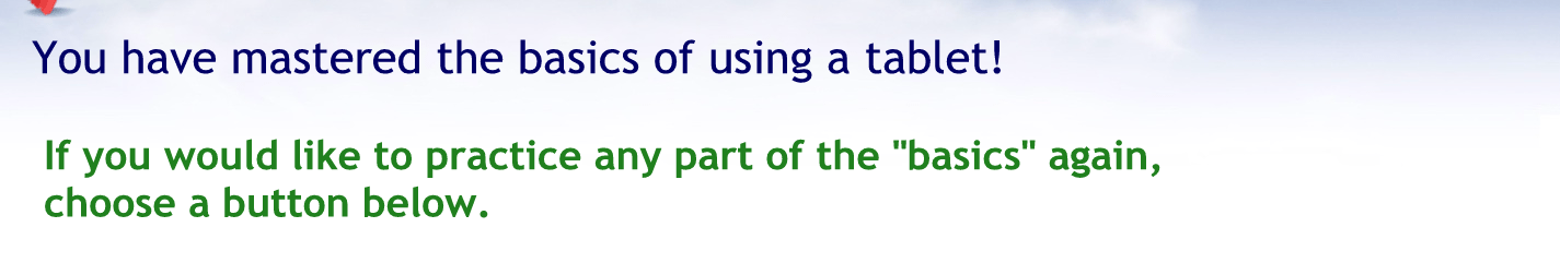 You have mastered the basics of using a tablet.
If you would like to practice any part of the basics again choose a button below.