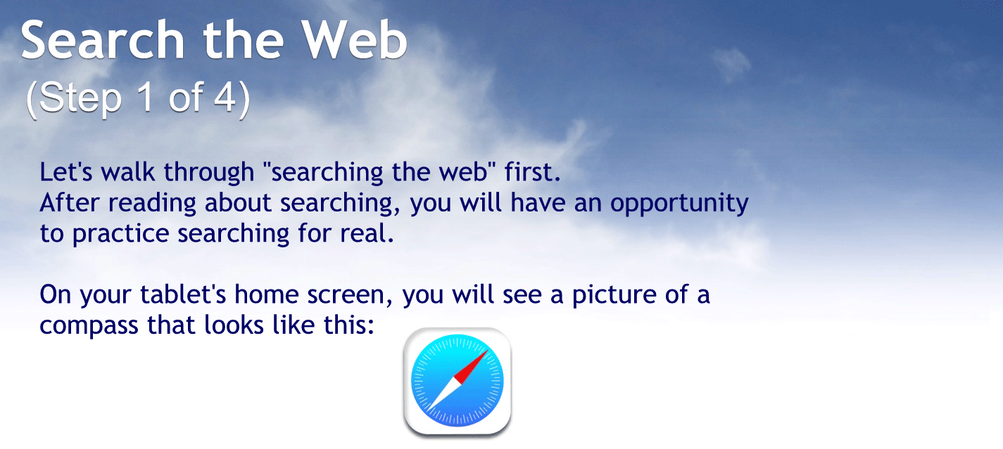 Search the web.
Step 104.
Let’s walk through searching the web first.
After reading about searching, you will have an opportunity to practice searching for real.
On your tablets Home screen you will see a picture of a compass.