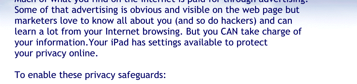 Much of what you find on the Internet is paid for through advertising, some of that advertising is obvious and visible on the webpage but market is love to know all about you, and so do hackers and can learn a lot from your Internet browsing. But you can take charge of your information. Your tablet has settings available to protect your privacy online. To enable these privacy safeguards:
Open Safari.
Then tap the little picture that looks like a double square
Then tap private and then tap done