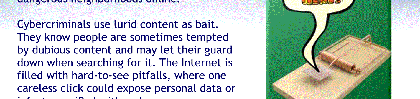 Cyber criminals, use alert, contact as bait they know people are sometimes tempted by dubious Contant, and they let their guard down when searching for it the Internet is filled with hard to see pitfalls were one careless click could expose personal data or affect your tablet with malware.
By resisting the urge, you don’t even give hackers the chance.