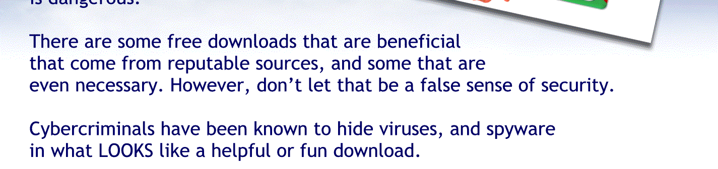 There are some free downloads that are beneficial that come from reputable sources and sound that aren’t even necessary. However, Don’t let that lure you into a false sense of security.
Cyber criminals have been known to hide viruses and spyware in the lot. Looks like a helpful or five download.
Don’t download anything from a website you don’t know you can trust.