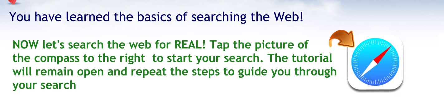 You have learn the basics of searching the web!
Now let’s search the web for real tap the picture of the Compass to the right to start your search. The tutorial will remain open and repeat the steps to guide you through your search.