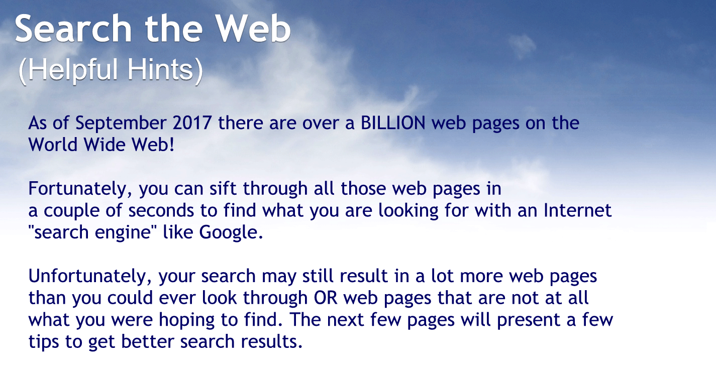 Helpful hints.
As of September 2017 there are over 1 billion webpages on the World Wide Web.
Fortunately you can sit through all those webpages in a couple of seconds to find what you’re looking for with an Internet search engines like Google.
Unfortunately your search may still result in a lot more webpages than you could ever look through or webpages that are not at all what you were hoping to find. The next few pages will present a few tips to get better search results.