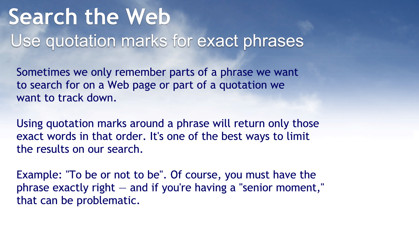 Use quotation marks for exact phrases.
Sometimes we only remember parts of a phrase we want to search for on the webpage or part of a quotation we want to track down.
Using quotation marks around a phrase will return only those exact words in that order. It was one of the best ways to limit the results On our search.
Example: to be or not to be. Of course, you must have the phrase exactly right and if you were having a “senior moment” that can be problematic.