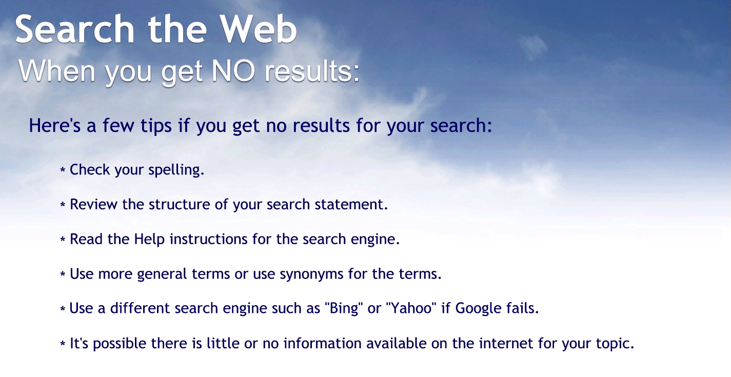 When you get no results:
Here are a few tips if you get no results for your search.
Check your spelling.
Review the structure of your search statement.
Read the health instructions for the search engine.
Use more general search terms or are you synonyms for the terms?
Use a different search engines such as being or Yahoo. Google fails.
It’s possible there is little or no information available on the Internet for your topic.