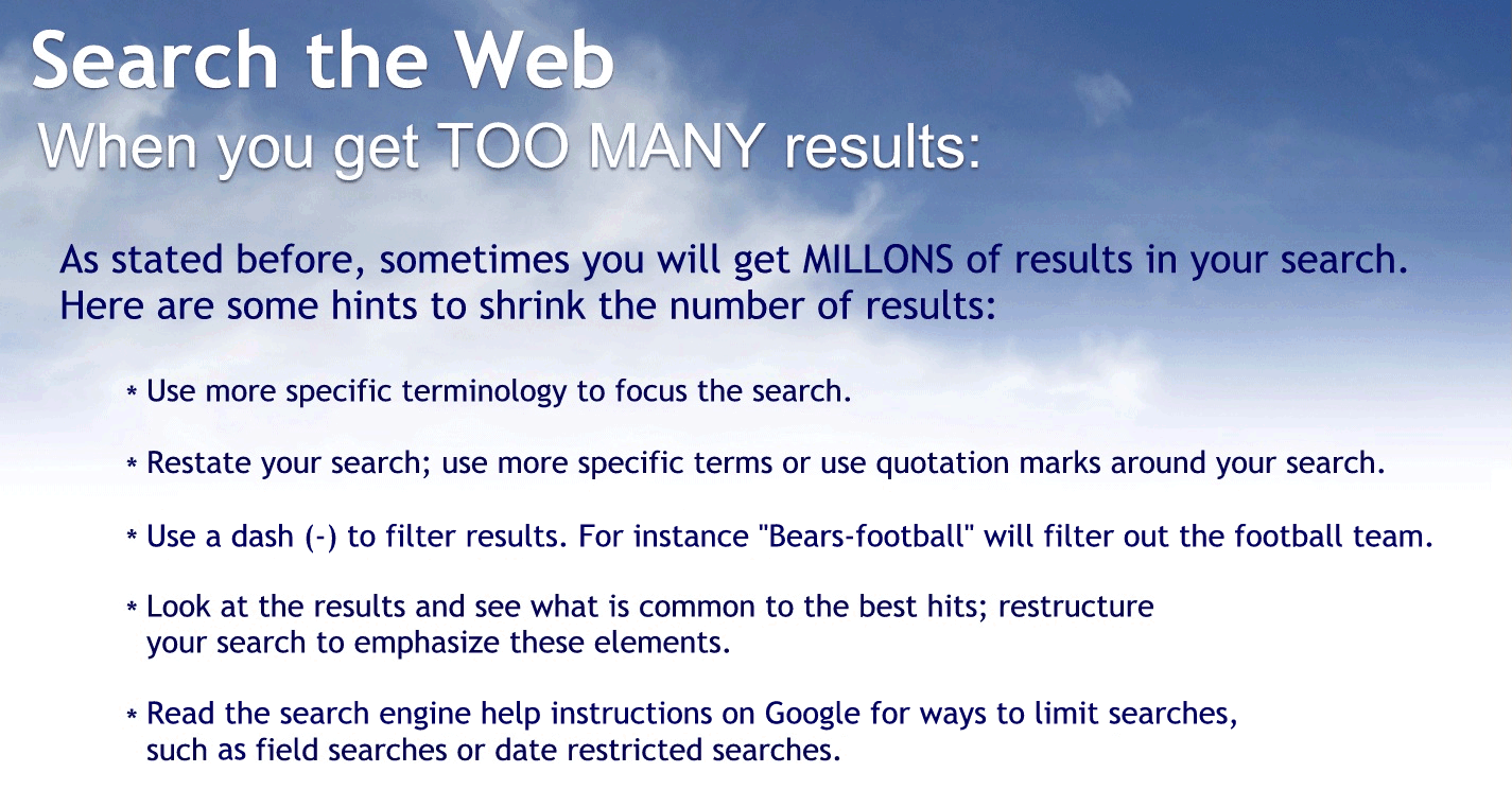 When you get too many results:
As stated before, sometimes you will get millions of results in your search. Here are some hints to shrink the number of results:
Use more specific terminology to focus the search.
Restate your search use more specific terms or use quotation marks around your search.
Use a dash to filter results. For instants bears – football will filter out the football team.
Look at the results and see what is common to the best hits; restructure your search to emphasize these elements.
Read the search engine health instructions on Google for ways to limit searches, such as field, searches or date, restricted searches.