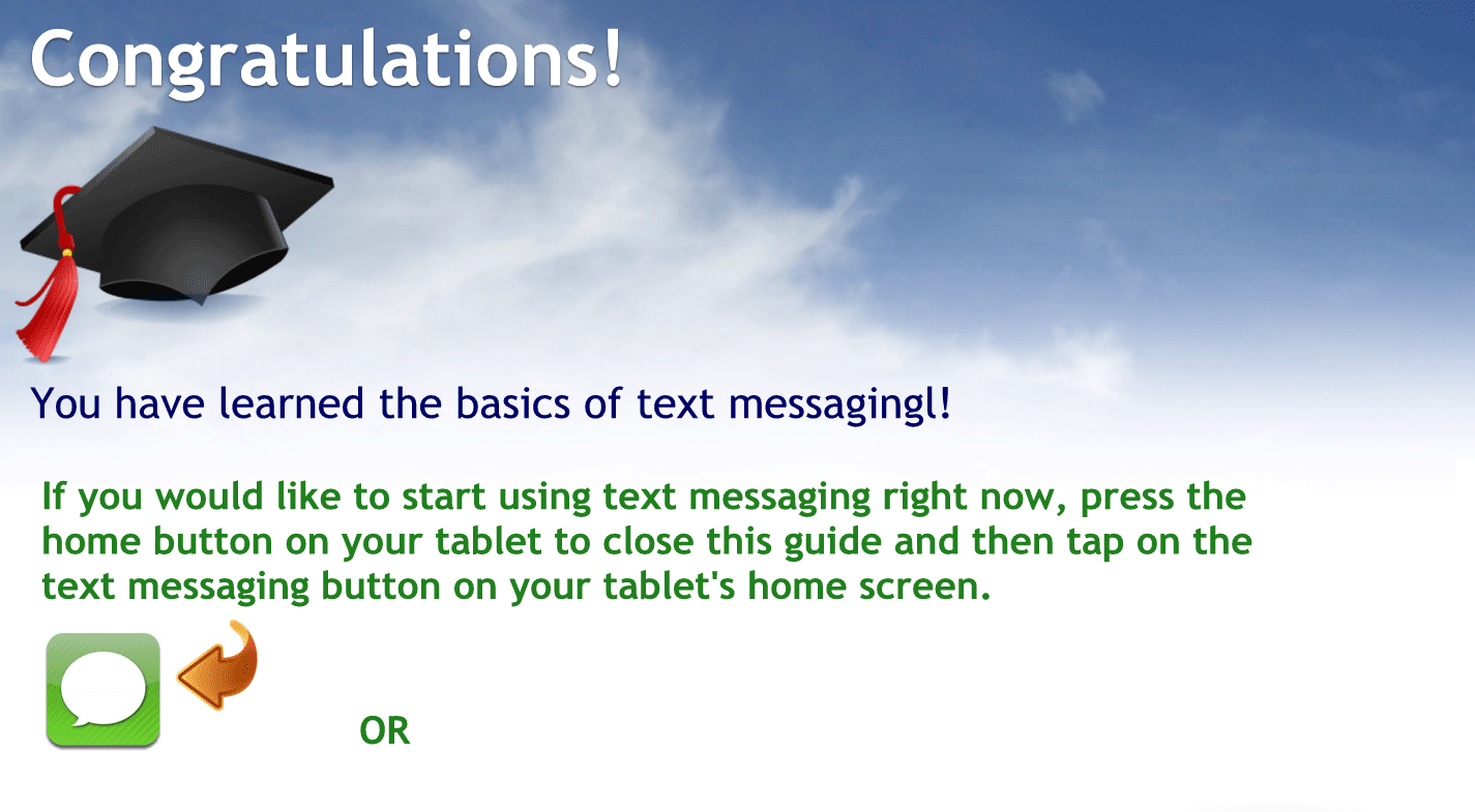 Congratulations.
You have learned the basics of text messaging if you would like to start text messages right now press the home button on your phone to close this guide and then tap on the text messaging button on your iPhones home screen