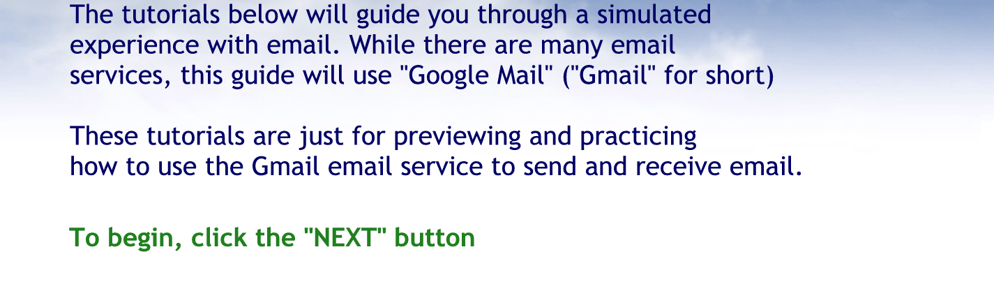 The tutorials below will guide you through a simulated experience with E-mail. while there are many email services this guide will use Google mail Gmail for short.
These tutorials are just for Previewing and practicing how to use the Gmail email service to send and receive email.
To begin click the next button