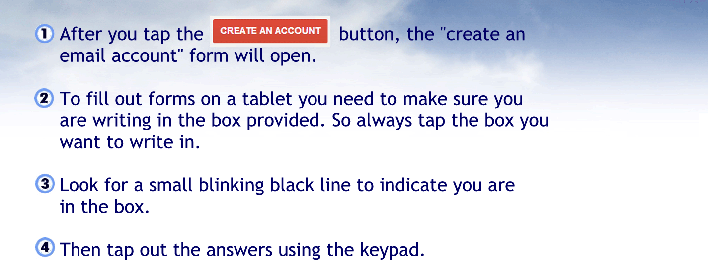 After you tap the create my own account button that create an email account formal open.
To fill out forms on a tablet you will need to make sure you are riding in the box provided so always tap the box you want to write in
Look for a small blinking black line to indicate you are in a box
Then tap out the answers using the keypad.