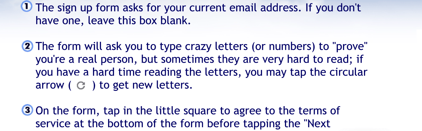 One. The sign-up form asked for your current email address. If you don’t have one leave this block box blank.
Two. The formula at the form will ask you to type crazy letters or numbers to prove you are a real person but sometimes they are very hard to read. If you have a hard time reading the letters, you may tap the circular arrow to get new letters.
Three. On the form tap in the little square, to agree to the terms of service at the bottom of the form before tapping the next step, button