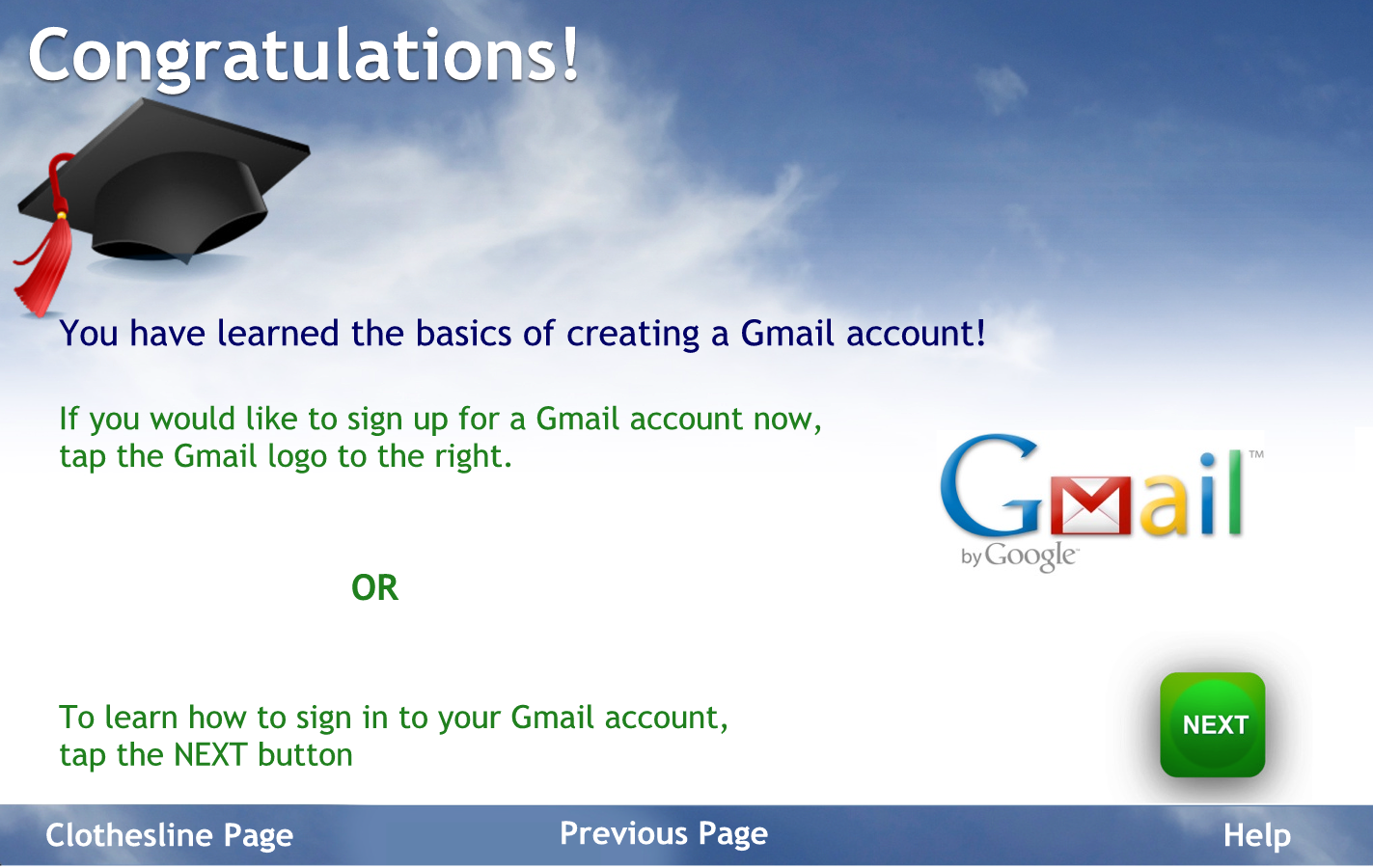 Congratulations.
You have mastered the basics of creating an email account.
If you would like to sign up for a Gmail account now tap the Gmail logo to the right
Or to learn how to sign into your Gmail account tap the next button
