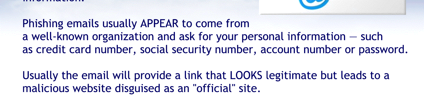 Phishing emails usually appear to come from a well-known organization and ask for your personal information such as credit card number, Social Security number account number or password.
Usually the email will provide a link that looks legitimate but leads to a malicious website disguise it as an official site.
Keep in mind legitimate vendor vendors will never send an email to get your personal information.