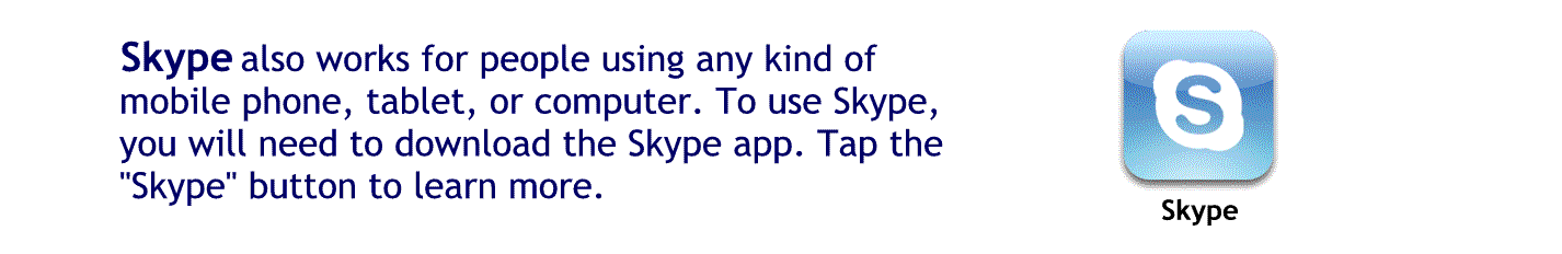 Skype also works for people who using any kind of mobile phone tablet or computer to use Skype you’ll need to download The Skype app
Tap here to learn more about Skype.