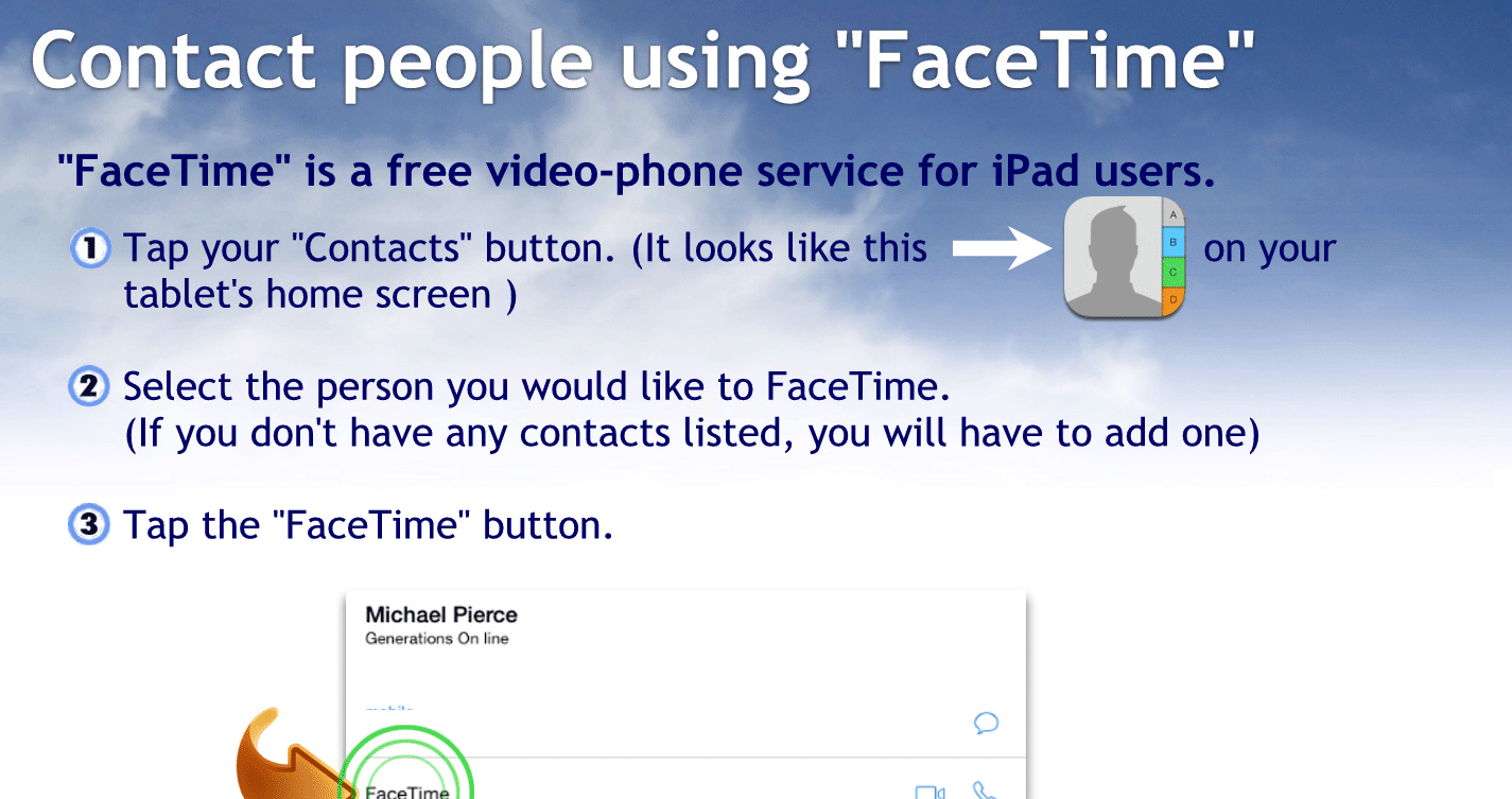 Contact people using Facetime
FaceTime is a free video phone service for iPad and iPhone users.
Tap your Contacts button. It looks like this on your tablet home screen
Select the person you would like to FaceTime if you don’t have any contacts listed, you’ll have to add one.
Tap the FaceTime button.