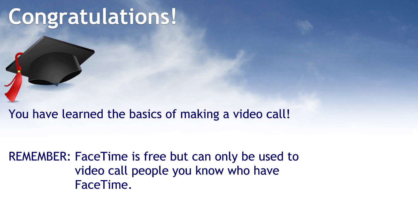 Congratulations.
You have mastered the basics of making a video call
Remember FaceTime is free but can only be used to video call people who you know who have FaceTime