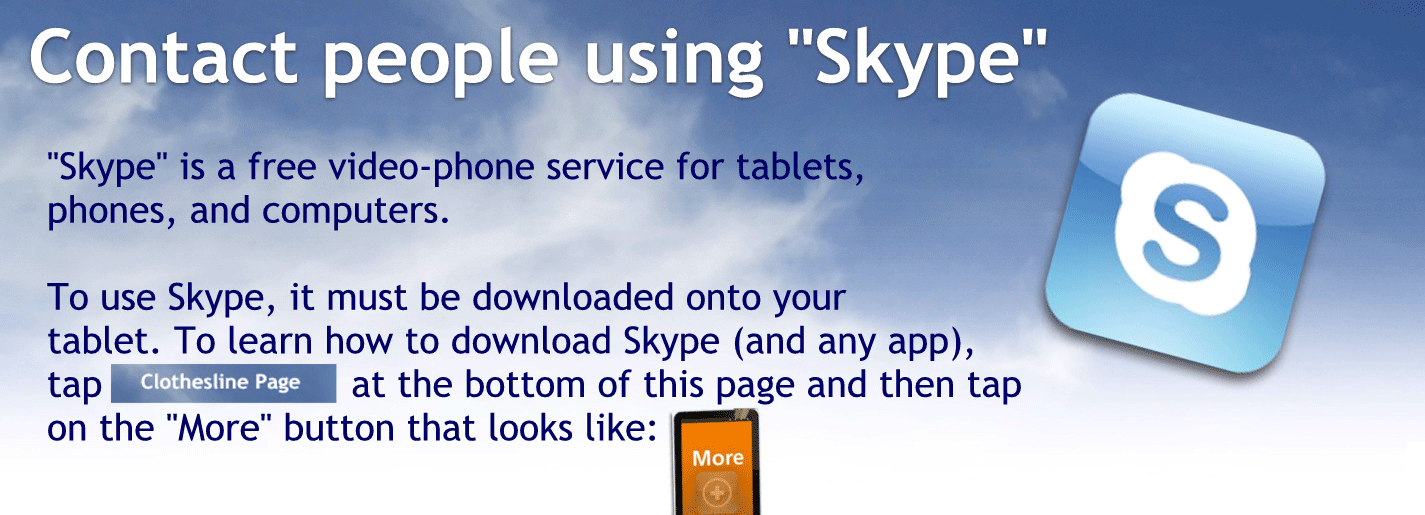 Contact people using Skype
Skype is a free video phone service for tablets phones and computers
Do you Skype you must be downloaded onto your tablet to learn how to download Skype at any app tap clothesline page at the bottom of this page and then tap on the more button that looks like this