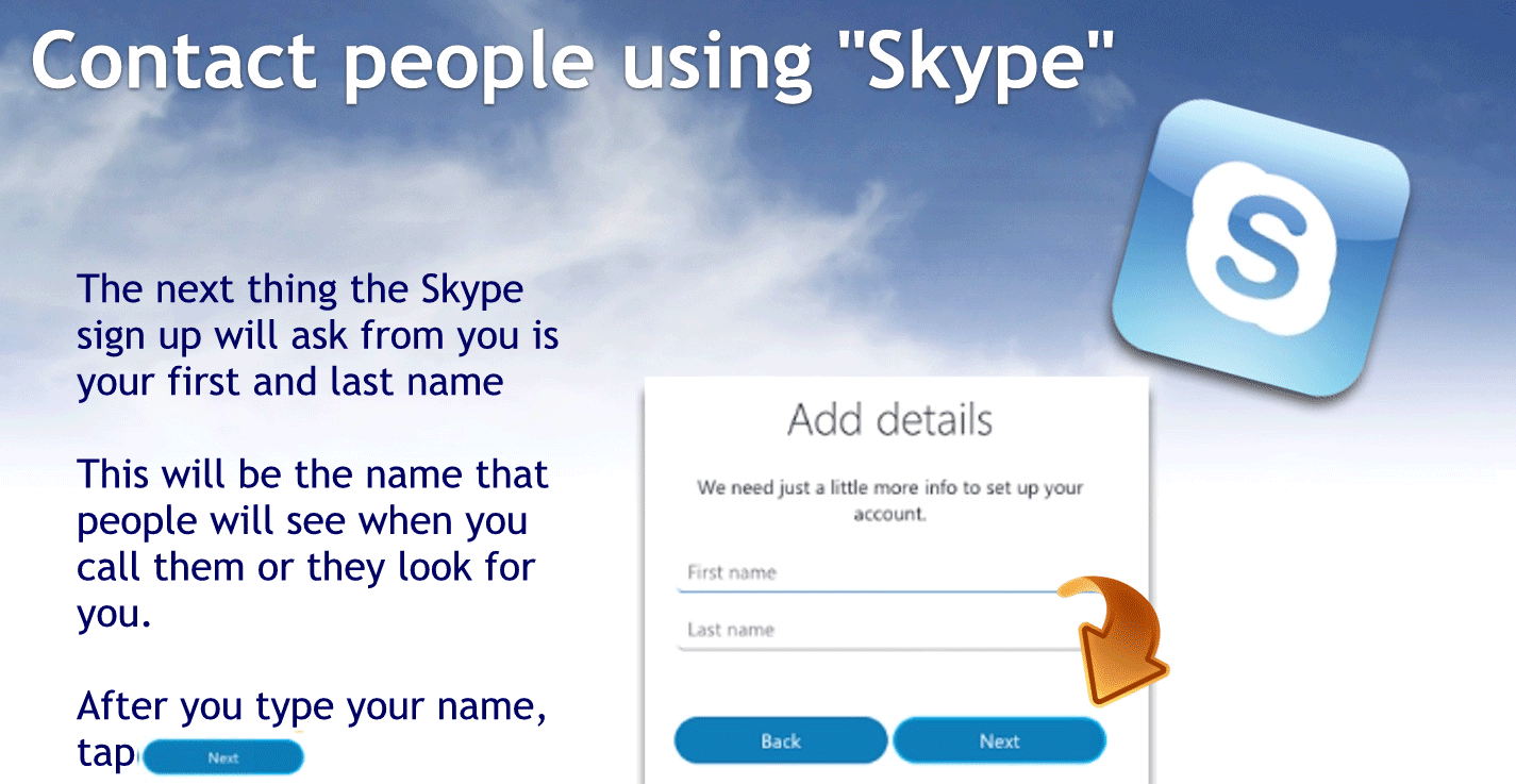 The next thing a Skype sign up will ask you is your first and last name
This will be the name that people will see you when I when you call them or they look for you.
After you type your name type next