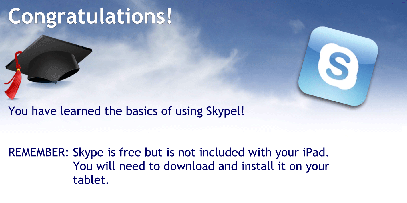 Congratulations.
You have learned the basics of using Skype
Remember Skype is free but it is not included with your iPad or iPhone or tablet you’ll need to download and install it on your tablet.