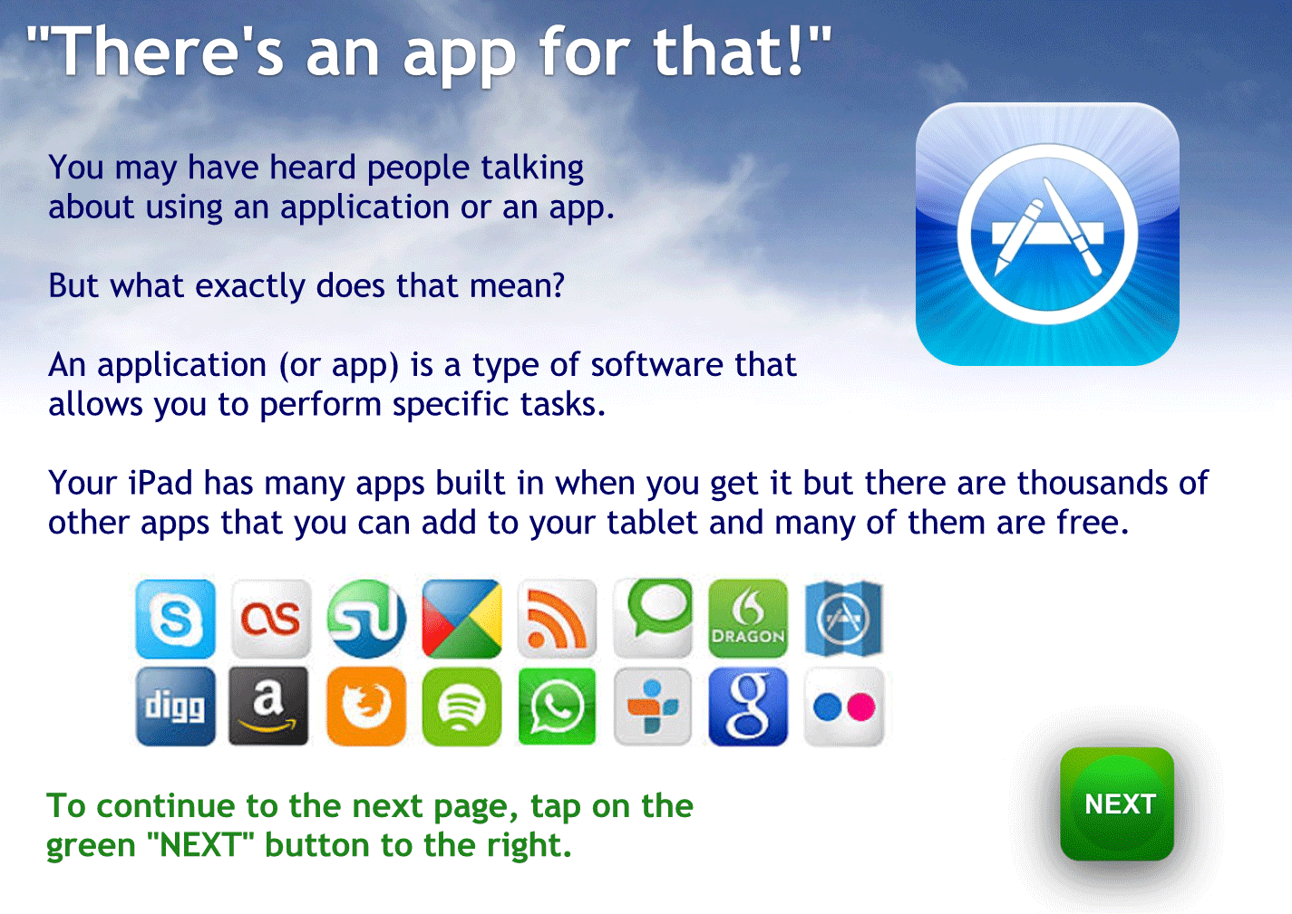 There’s an app for that.
You may have heard people talking about using an application or an app
But what exactly does that mean?
An application or app is a type of software that allows you to perform a specific task.
Your tablet has many apps built in when you get it but there are thousands of other apps that you can add to your tablet and many of them are free.
Tap here to continue.