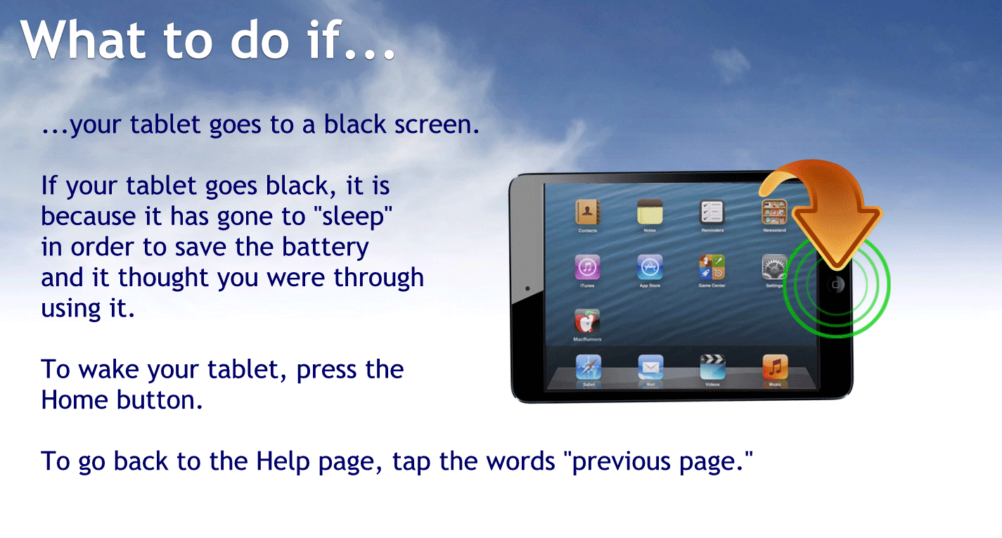 What to do if… Your tablet goes to a black screen?
If your tablet goes black, it is because it has gone to sleep in order to save the battery and it thought you were through using it
To wake your tablet press the home button.
To go back to the help page tap the words previous page