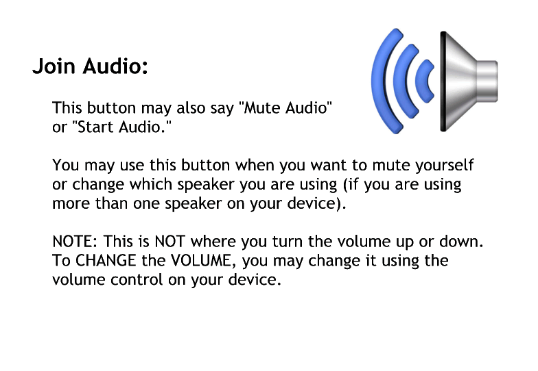 Join audio.
This button may also say mute, audio or start audio.
You may use this button when you want to meet yourself or changed which speaker you are using if you are using more than one speaker on your device.
Note. This is not where you turn the volume up or down.
To change the volume you may change it using the volume control on your device.