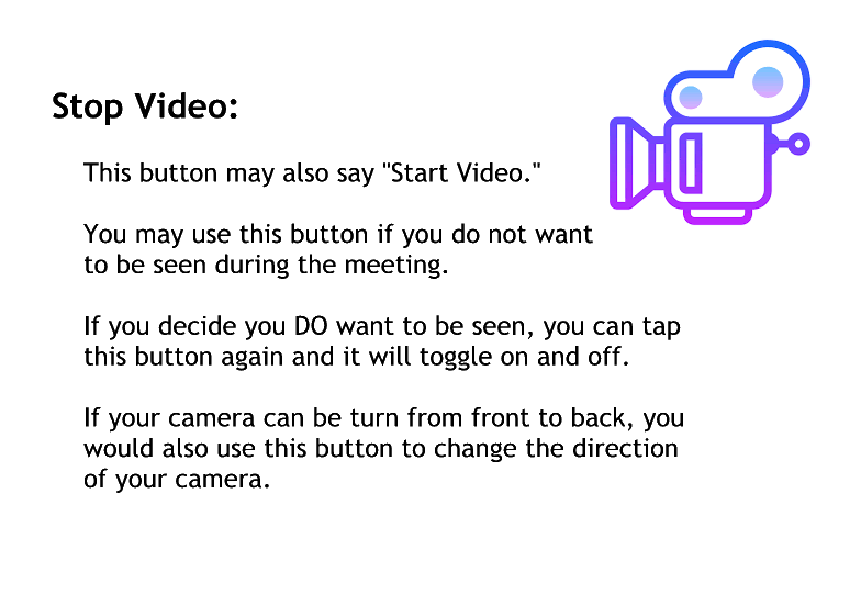 Stop video.
This button may also say start a video.
You may want to use this button if you do not want to be seen during the meeting.
If you decide you do want to be saying you can tap this button again and it will toggle on and off.
If your camera can be turned from front to back, you would also use this button to change the direction of your Camera.