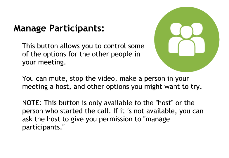 Manage participants
This button allows you to control some of the options for the other people in your meeting
You can mute stop the video or make a person in your meeting a host and other options you might want to try
Note this button is only available to the host or the person who started the car if it is not available you can ask the host to give me permission to manage participants