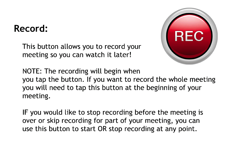 Record.
This button allows you to record your meeting so you can watch it later.
Note the recording will begin when you tap the button. If you want to record the whole meeting, you will need to tap this button at the beginning of your meeting.
If you would like to stop recording before the meeting is over or skip recording for part of your meeting, you can use this button to start or stop recording at any point.