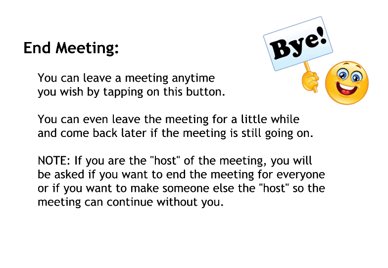 End Meeting:
You can leave a meeting anytime
you wish by tapping on this button.

You can even leave the meeting for a little while
and come back later if the meeting is still going on.

NOTE: If you are the "host" of the meeting, you will
be asked if you want to end the meeting for everyone
or if you want to make someone else the "host" so the 
meeting can continue without you.
